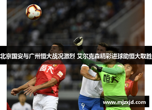 北京国安与广州恒大战况激烈 艾尔克森精彩进球助恒大取胜